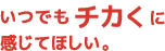 いつでもチカくに感じてほしい。