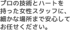 プロの技術とハートを持った女性スタッフに、細かな場所まで安心してお任せください。