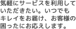気軽にサービスを利用していただきたい。いつでもキレイをお届け、お客様の困ったにお応えします。